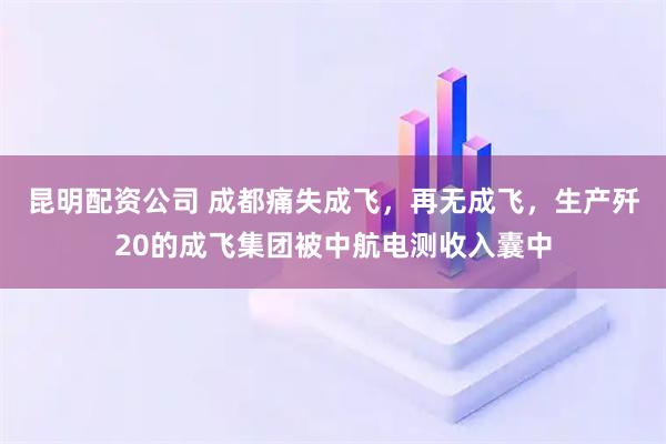 昆明配资公司 成都痛失成飞，再无成飞，生产歼20的成飞集团被中航电测收入囊中