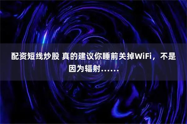 配资短线炒股 真的建议你睡前关掉WiFi，不是因为辐射……