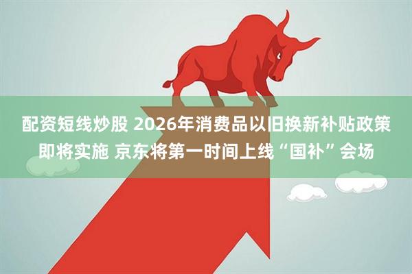 配资短线炒股 2026年消费品以旧换新补贴政策即将实施 京东将第一时间上线“国补”会场