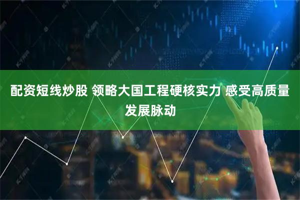 配资短线炒股 领略大国工程硬核实力 感受高质量发展脉动