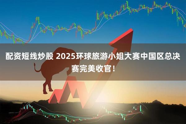 配资短线炒股 2025环球旅游小姐大赛中国区总决赛完美收官！