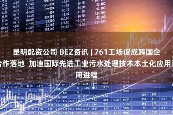 昆明配资公司 BEZ资讯 | 761工场促成跨国企业合作落地  加速国际先进工业污水处理技术本土化应用进程