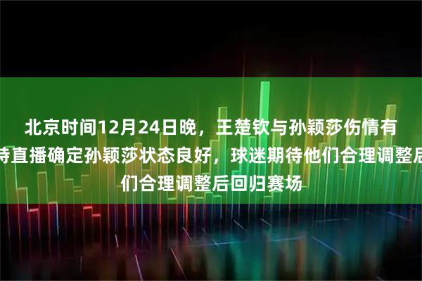 北京时间12月24日晚，王楚钦与孙颖莎伤情有好转，马特直播确定孙颖莎状态良好，球迷期待他们合理调整后回归赛场