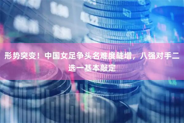 形势突变！中国女足争头名难度陡增，八强对手二选一基本敲定