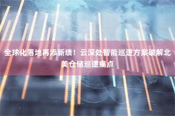 全球化落地再添新绩！云深处智能巡逻方案破解北美仓储巡逻痛点