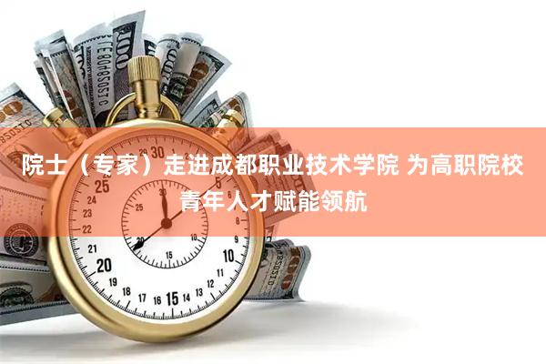 院士（专家）走进成都职业技术学院 为高职院校青年人才赋能领航