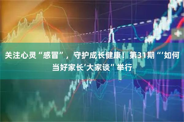 关注心灵“感冒”，守护成长健康！第31期“‘如何当好家长’大家谈”举行