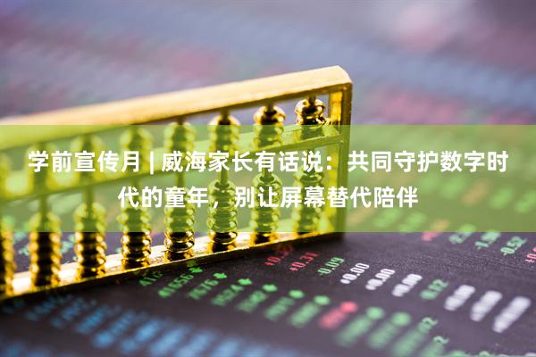 学前宣传月 | 威海家长有话说：共同守护数字时代的童年，别让屏幕替代陪伴