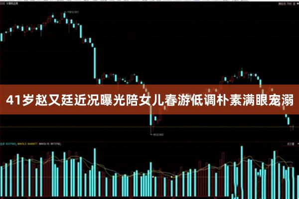 41岁赵又廷近况曝光陪女儿春游低调朴素满眼宠溺