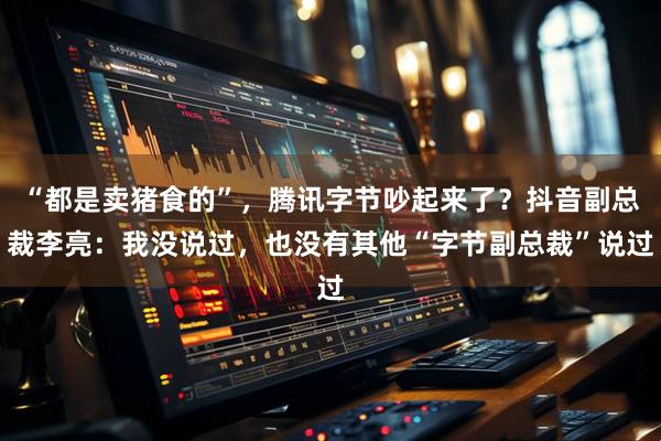 “都是卖猪食的”，腾讯字节吵起来了？抖音副总裁李亮：我没说过，也没有其他“字节副总裁”说过