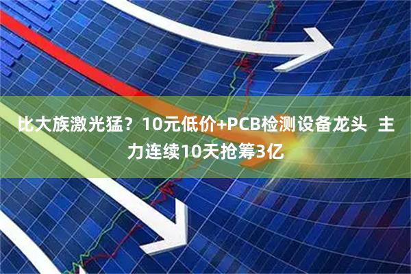 比大族激光猛？10元低价+PCB检测设备龙头  主力连续10天抢筹3亿