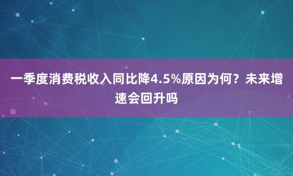 一季度消费税收入同比降4.5%原因为何？未来增速会回升吗