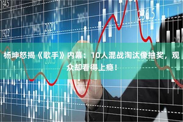 杨坤怒揭《歌手》内幕：10人混战淘汰像抽奖，观众却看得上瘾！