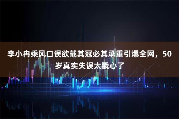 李小冉乘风口误欲戴其冠必其承重引爆全网，50岁真实失误太戳心了