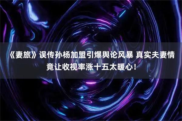 《妻旅》误传孙杨加盟引爆舆论风暴 真实夫妻情竟让收视率涨十五太暖心！