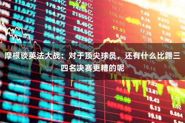 摩根谈英法大战：对于顶尖球员，还有什么比踢三四名决赛更糟的呢