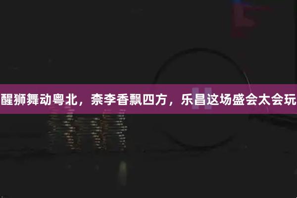 醒狮舞动粤北，柰李香飘四方，乐昌这场盛会太会玩