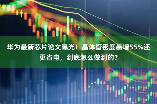 华为最新芯片论文曝光！晶体管密度暴增55%还更省电，到底怎么做到的？