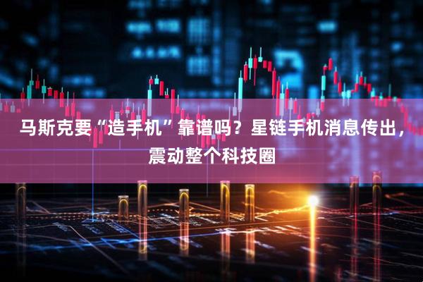 马斯克要“造手机”靠谱吗？星链手机消息传出，震动整个科技圈