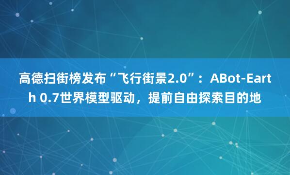 高德扫街榜发布“飞行街景2.0”：ABot-Earth 0.7世界模型驱动，提前自由探索目的地