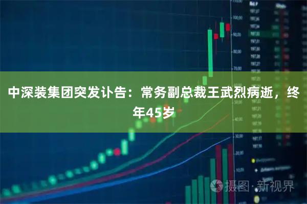 中深装集团突发讣告：常务副总裁王武烈病逝，终年45岁